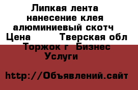 Липкая лента, нанесение клея, алюминиевый скотч › Цена ­ 50 - Тверская обл., Торжок г. Бизнес » Услуги   